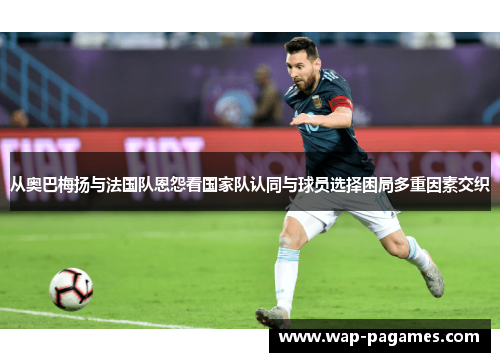 从奥巴梅扬与法国队恩怨看国家队认同与球员选择困局多重因素交织 从奥巴梅扬与法国队恩怨看国家队认同与球员选择困局多重因素交织