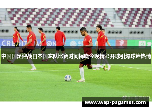 中国国足迎战日本国家队比赛时间揭晓今晚精彩开球引爆球迷热情 中国国足迎战日本国家队比赛时间揭晓今晚精彩开球引爆球迷热情