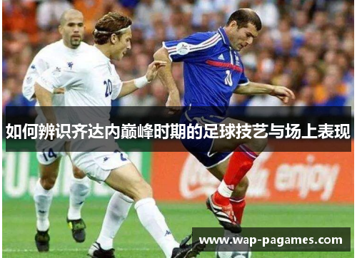 如何辨识齐达内巅峰时期的足球技艺与场上表现 如何辨识齐达内巅峰时期的足球技艺与场上表现