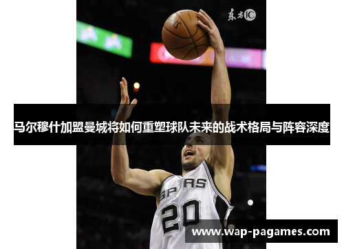 马尔穆什加盟曼城将如何重塑球队未来的战术格局与阵容深度 马尔穆什加盟曼城将如何重塑球队未来的战术格局与阵容深度