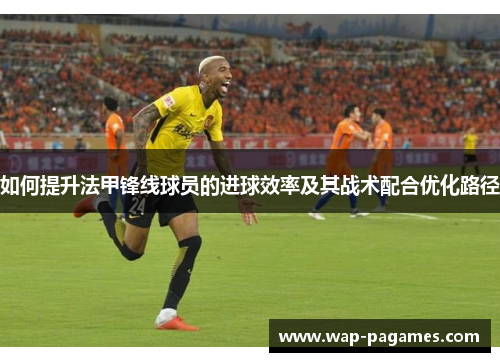 如何提升法甲锋线球员的进球效率及其战术配合优化路径 如何提升法甲锋线球员的进球效率及其战术配合优化路径