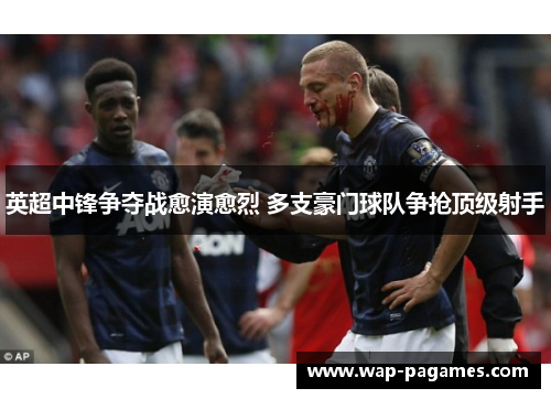 英超中锋争夺战愈演愈烈 多支豪门球队争抢顶级射手