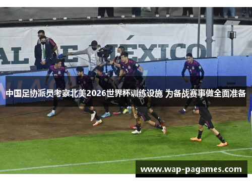 中国足协派员考察北美2026世界杯训练设施 为备战赛事做全面准备