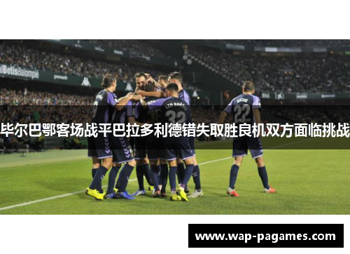 毕尔巴鄂客场战平巴拉多利德错失取胜良机双方面临挑战
