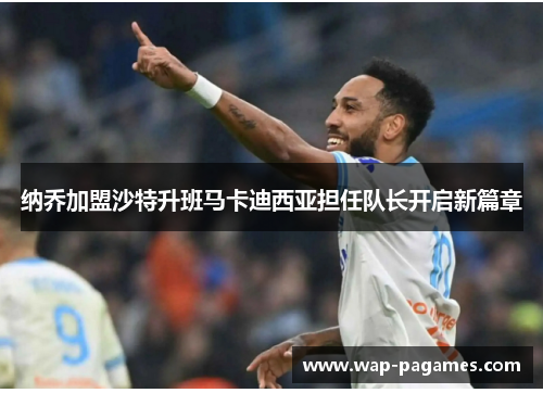 纳乔加盟沙特升班马卡迪西亚担任队长开启新篇章