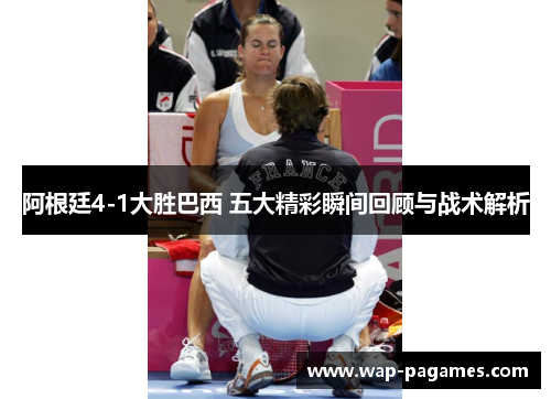 阿根廷4-1大胜巴西 五大精彩瞬间回顾与战术解析