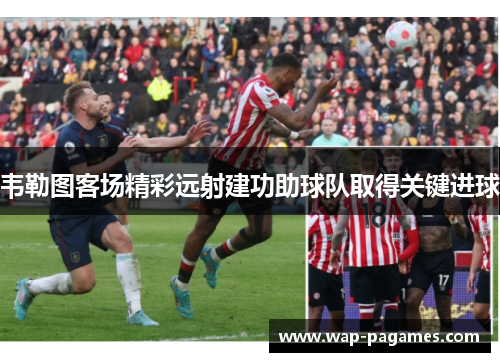 韦勒图客场精彩远射建功助球队取得关键进球