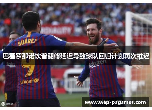 巴塞罗那诺坎普翻修延迟导致球队回归计划再次推迟 巴塞罗那诺坎普翻修延迟导致球队回归计划再次推迟